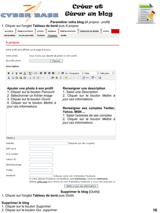 Créer et
                                            Gérer un blog
                                   Paramétrer votre blog (A propos : profil)
1. Cliquer sur l'onglet Tableau de bord puis A propos




   Ajouter une photo à son profil          Renseigner une description
   1. Cliquer sur le bouton Parcourir      1. Saisir une Description
   2. Sélectionner un fichier image        2. Cliquer sur le bouton Mettre à
   3. Cliquer sur le bouton Ouvrir         jour ces informations
   4. Cliquer sur le bouton Mettre à
   jour ces informations
                                           Renseigner ses comptes Twitter,
                                           Yahoo, MSN ...
                                           1. Saisir l'adresse de ses comptes
                                           2. Cliquer sur le bouton Mettre à
                                           jour ces informations




                                         Supprimer le blog (Outils)
1. Cliquer sur l'onglet Tableau de bord puis Outils

Supprimer le blog
1. Cliquer sur le bouton Supprimer
2. Cliquer sur le bouton Oui, supprimer                                         16
 