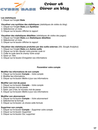 Créer et
                                             Gérer un blog

Les statistiques
1. Cliquer sur l'onglet Stats

Visualiser une synthèse des statistiques (statistiques de visites du blog)
1. Cliquer sur l'onglet Stats puis Synthèse
2. Sélectionner un mois
3. Cliquer sur le bouton Afficher le rapport

Visualiser des statistiques détaillées (statistiques de visites des pages)
1. Cliquer sur l'onglet Stats puis Statistiques détaillées
2. Sélectionner un mois
3. Cliquer sur le bouton Afficher le rapport

Visualiser des statistiques produites par des outils externes (Xiti, Google Analytics)
1. Cliquer sur l'onglet Stats puis Autres outils
2. Cliquer sur le lien Ajouter votre premier code ici
3. Coller le code dans le champ Votre script
4. Saisir un Titre
3. Cliquer sur le bouton Enregistrer ces informations



                                          Paramétrer votre compte

Modifier les informations de son compte
1. Cliquer sur le bouton Compte – Votre compte
2. Modifier les informations
3. Cliquer sur le bouton Mettre à jour ces informations

Modifier son mot de passe
1. Cliquer sur le bouton Compte – Votre compte
2. Saisir l'ancien mot de passe
3. Saisir, par 2 fois, le nouveau mot de passe
4. Cliquer sur le bouton Mettre à jour ces informations

Modifier son abonnement
1. Cliquer sur le bouton Compte – Votre abonnement
2. Sélectionner la formule
3. Cliquer sur le bouton Je choisis cette formule

Supprimer son compte
1. Cliquer sur le bouton Compte – Supprimer votre compte
2. Cliquer sur le bouton Supprimer
3. Cliquer sur le bouton Oui, supprimer




                                                                                         17
 