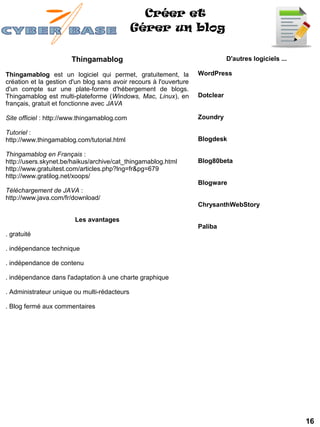 Créer et
                                              Gérer un blog

                       Thingamablog                                            D'autres logiciels ...

Thingamablog est un logiciel qui permet, gratuitement, la           WordPress 
création et la gestion d'un blog sans avoir recours à l'ouverture
d'un compte sur une plate-forme d'hébergement de blogs.
Thingamablog est multi-plateforme (Windows, Mac, Linux), en         Dotclear
français, gratuit et fonctionne avec JAVA

Site officiel : http://www.thingamablog.com                         Zoundry 

Tutoriel :
http://www.thingamablog.com/tutorial.html                           Blogdesk 

Thingamablog en Français :
http://users.skynet.be/haikus/archive/cat_thingamablog.html         Blog80beta
http://www.gratuitest.com/articles.php?lng=fr&pg=679
http://www.gratilog.net/xoops/
                                                                    Blogware 
Téléchargement de JAVA :
http://www.java.com/fr/download/
                                                                    ChrysanthWebStory 

                        Les avantages
                                                                    Paliba 
. gratuité

. indépendance technique

. indépendance de contenu

. indépendance dans l'adaptation à une charte graphique

. Administrateur unique ou multi-rédacteurs

. Blog fermé aux commentaires




                                                                                                        16
 