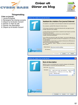 Créer et
                                    Gérer un blog

              Thingamablog
Créer un journal
1. Lancer le logiciel
2. Renseigner les champs suivants
3. Cliquer sur le bouton Suivant
4. Donner un Nom du site
5. Donner une Description
6. Cliquer sur le bouton Suivant




                                                    17
 