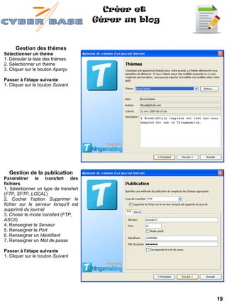 Créer et
                                       Gérer un blog


     Gestion des thèmes
Sélectionner un thème
1. Dérouler la liste des thèmes
2. Sélectionner un thème
3. Cliquer sur le bouton Aperçu

Passer à l'étape suivante
1. Cliquer sur le bouton Suivant




  Gestion de la publication
Paramétrer le transfert des
fichiers
1. Sélectionner un type de transfert
(FTP, SFTP, LOCAL)
2. Cocher l'option Supprimer le
fichier sur le serveur lorsqu'il est
supprimé du journal
3. Choisir le mode transfert (FTP,
ASCII)
4. Renseigner le Serveur
5. Renseigner le Port
6. Renseigner un Identifiant
7. Renseigner un Mot de passe

Passer à l'étape suivante
1. Cliquer sur le bouton Suivant




                                                       19
 