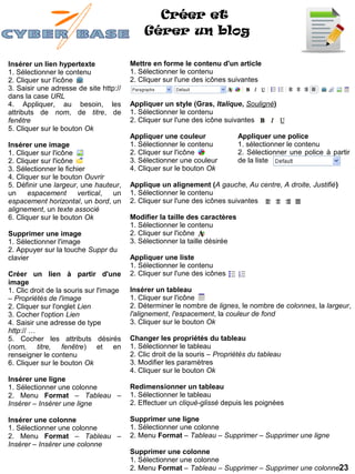 Créer et
                                             Gérer un blog

Insérer un lien hypertexte               Mettre en forme le contenu d'un article
1. Sélectionner le contenu               1. Sélectionner le contenu
2. Cliquer sur l'icône                   2. Cliquer sur l'une des icônes suivantes
3. Saisir une adresse de site http://
dans la case URL
4. Appliquer, au besoin, les             Appliquer un style (Gras, Italique, Souligné)
attributs de nom, de titre, de           1. Sélectionner le contenu
fenêtre                                  2. Cliquer sur l'une des icône suivantes
5. Cliquer sur le bouton Ok
                                         Appliquer une couleur               Appliquer une police
Insérer une image                        1. Sélectionner le contenu          1. sélectionner le contenu
1. Cliquer sur l'icône                   2. Cliquer sur l'icône              2. Sélectionner une police à partir
2. Cliquer sur l'icône                   3. Sélectionner une couleur         de la liste
3. Sélectionner le fichier               4. Cliquer sur le bouton Ok
4. Cliquer sur le bouton Ouvrir
5. Définir une largeur, une hauteur,     Applique un alignement (A gauche, Au centre, A droite, Justifié)
un     espacement      vertical, un      1. Sélectionner le contenu
espacement horizontal, un bord, un       2. Cliquer sur l'une des icônes suivantes
alignement, un texte associé
6. Cliquer sur le bouton Ok              Modifier la taille des caractères
                                         1. Sélectionner le contenu
Supprimer une image                      2. Cliquer sur l'icône
1. Sélectionner l'image                  3. Sélectionner la taille désirée
2. Appuyer sur la touche Suppr du
clavier                                  Appliquer une liste
                                         1. Sélectionner le contenu
Créer un lien à partir d'une             2. Cliquer sur l'une des icônes
image
1. Clic droit de la souris sur l'image   Insérer un tableau
– Propriétés de l'image                  1. Cliquer sur l'icône
2. Cliquer sur l'onglet Lien             2. Déterminer le nombre de lignes, le nombre de colonnes, la largeur,
3. Cocher l'option Lien                  l'alignement, l'espacement, la couleur de fond
4. Saisir une adresse de type            3. Cliquer sur le bouton Ok
http:// …
5. Cocher les attributs désirés          Changer les propriétés du tableau
(nom, titre, fenêtre) et en              1. Sélectionner le tableau
renseigner le contenu                    2. Clic droit de la souris – Propriétés du tableau
6. Cliquer sur le bouton Ok              3. Modifier les paramètres
                                         4. Cliquer sur le bouton Ok
Insérer une ligne
1. Sélectionner une colonne              Redimensionner un tableau
2. Menu Format – Tableau –               1. Sélectionner le tableau
Insérer – Insérer une ligne              2. Effectuer un cliqué-glissé depuis les poignées

Insérer une colonne                      Supprimer une ligne
1. Sélectionner une colonne              1. Sélectionner une colonne
2. Menu Format – Tableau –               2. Menu Format – Tableau – Supprimer – Supprimer une ligne
Insérer – Insérer une colonne
                                         Supprimer une colonne
                                         1. Sélectionner une colonne
                                         2. Menu Format – Tableau – Supprimer – Supprimer une colonne23
 