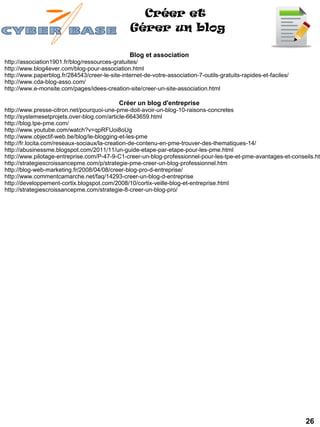 Créer et
                                                 Gérer un blog

                                                 Blog et association
http://association1901.fr/blog/ressources-gratuites/
http://www.blog4ever.com/blog-pour-association.html
http://www.paperblog.fr/284543/creer-le-site-internet-de-votre-association-7-outils-gratuits-rapides-et-faciles/
http://www.cda-blog-asso.com/
http://www.e-monsite.com/pages/idees-creation-site/creer-un-site-association.html

                                             Créer un blog d'entreprise
http://www.presse-citron.net/pourquoi-une-pme-doit-avoir-un-blog-10-raisons-concretes
http://systemesetprojets.over-blog.com/article-6643659.html
http://blog.tpe-pme.com/
http://www.youtube.com/watch?v=qpRFUoi8oUg
http://www.objectif-web.be/blog/le-blogging-et-les-pme
http://fr.locita.com/reseaux-sociaux/la-creation-de-contenu-en-pme-trouver-des-thematiques-14/
http://abusinessme.blogspot.com/2011/11/un-guide-etape-par-etape-pour-les-pme.html
http://www.pilotage-entreprise.com/P-47-9-C1-creer-un-blog-professionnel-pour-les-tpe-et-pme-avantages-et-conseils.htm
http://strategiescroissancepme.com/p/strategie-pme-creer-un-blog-professionnel.htm
http://blog-web-marketing.fr/2008/04/08/creer-blog-pro-d-entreprise/
http://www.commentcamarche.net/faq/14293-creer-un-blog-d-entreprise
http://developpement-cortix.blogspot.com/2008/10/cortix-veille-blog-et-entreprise.html
http://strategiescroissancepme.com/strategie-8-creer-un-blog-pro/




                                                                                                                   26
 