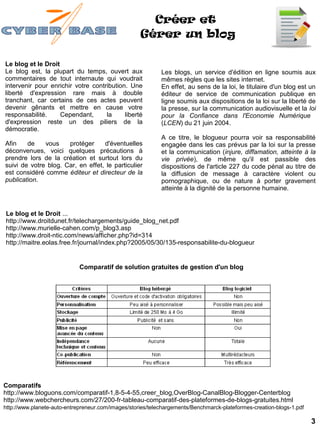 Créer et
                                                    Gérer un blog

Le blog et le Droit
Le blog est, la plupart du temps, ouvert aux                Les blogs, un service d'édition en ligne soumis aux
commentaires de tout internaute qui voudrait                mêmes règles que les sites internet.
intervenir pour enrichir votre contribution. Une            En effet, au sens de la loi, le titulaire d'un blog est un
liberté d'expression rare mais à double                     éditeur de service de communication publique en
tranchant, car certains de ces actes peuvent                ligne soumis aux dispositions de la loi sur la liberté de
devenir gênants et mettre en cause votre                    la presse, sur la communication audiovisuelle et la loi
responsabilité.     Cependant,      la     liberté          pour la Confiance dans l'Economie Numérique
d'expression reste un des piliers de la                     (LCEN) du 21 juin 2004.
démocratie.
                                                            A ce titre, le blogueur pourra voir sa responsabilité
Afin    de    vous    protéger     d'éventuelles            engagée dans les cas prévus par la loi sur la presse
déconvenues, voici quelques précautions à                   et la communication (injure, diffamation, atteinte à la
prendre lors de la création et surtout lors du              vie privée), de même qu'il est passible des
suivi de votre blog. Car, en effet, le particulier          dispositions de l'article 227 du code pénal au titre de
est considéré comme éditeur et directeur de la              la diffusion de message à caractère violent ou
publication.                                                pornographique, ou de nature à porter gravement
                                                            atteinte à la dignité de la personne humaine.


Le blog et le Droit ...
http://www.droitdunet.fr/telechargements/guide_blog_net.pdf
http://www.murielle-cahen.com/p_blog3.asp
http://www.droit-ntic.com/news/afficher.php?id=314
http://maitre.eolas.free.fr/journal/index.php?2005/05/30/135-responsabilite-du-blogueur


                             Comparatif de solution gratuites de gestion d'un blog




Comparatifs
http://www.bloguons.com/comparatif-1,8-5-4-55,creer_blog,OverBlog-CanalBlog-Blogger-Centerblog
http://www.webchercheurs.com/27/200-fr-tableau-comparatif-des-plateformes-de-blogs-gratuites.html
http://www.planete-auto-entrepreneur.com/images/stories/telechargements/Benchmarck-plateformes-creation-blogs-1.pdf

                                                                                                                      3
 