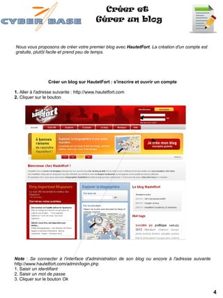 Créer et
                                          Gérer un blog


Nous vous proposons de créer votre premier blog avec HautetFort. La création d'un compte est
gratuite, plutôt facile et prend peu de temps.




                 Créer un blog sur HautetFort : s'inscrire et ouvrir un compte

1. Aller à l'adresse suivante : http://www.hautetfort.com
2. Cliquer sur le bouton




Note : Se connecter à l'interface d'administration de son blog ou encore à l'adresse suivante
http://www.hautetfort.com/admin/login.php
1. Saisir un identifiant
2. Saisir un mot de passe
3. Cliquer sur le bouton Ok

                                                                                                4
 