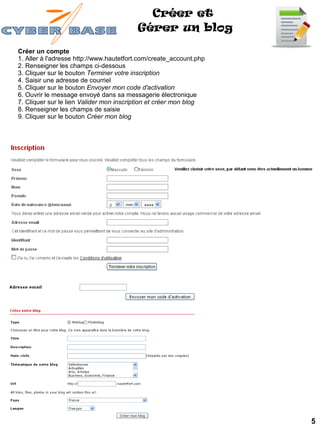 Créer et
                                         Gérer un blog

Créer un compte
1. Aller à l'adresse http://www.hautetfort.com/create_account.php
2. Renseigner les champs ci-dessous
3. Cliquer sur le bouton Terminer votre inscription
4. Saisir une adresse de courriel
5. Cliquer sur le bouton Envoyer mon code d'activation
6. Ouvrir le message envoyé dans sa messagerie électronique
7. Cliquer sur le lien Valider mon inscription et créer mon blog
8. Renseigner les champs de saisie
9. Cliquer sur le bouton Créer mon blog




                                                                    5
 