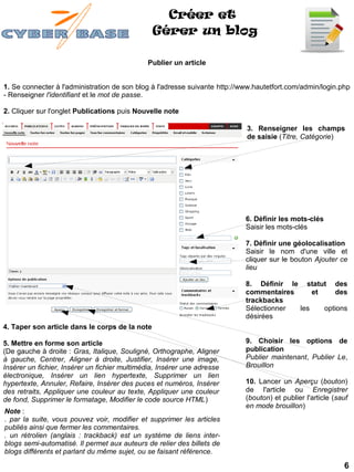 Créer et
                                                Gérer un blog

                                              Publier un article


1. Se connecter à l'administration de son blog à l'adresse suivante http://www.hautetfort.com/admin/login.php
- Renseigner l'identifiant et le mot de passe.

2. Cliquer sur l'onglet Publications puis Nouvelle note

                                                                            3. Renseigner les champs
                                                                            de saisie (Titre, Catégorie)




                                                                            6. Définir les mots-clés
                                                                            Saisir les mots-clés

                                                                            7. Définir une géolocalisation
                                                                            Saisir le nom d'une ville et
                                                                            cliquer sur le bouton Ajouter ce
                                                                            lieu

                                                                            8. Définir le statut des
                                                                            commentaires     et     des
                                                                            trackbacks
                                                                            Sélectionner les    options
                                                                            désirées
4. Taper son article dans le corps de la note

5. Mettre en forme son article                                              9. Choisir les options de
(De gauche à droite : Gras, Italique, Souligné, Orthographe, Aligner        publication
à gauche, Centrer, Aligner à droite, Justifier, Insérer une image,          Publier maintenant, Publier Le,
Insérer un fichier, Insérer un fichier multimédia, Insérer une adresse      Brouillon
électronique, Insérer un lien hypertexte, Supprimer un lien
hypertexte, Annuler, Refaire, Insérer des puces et numéros, Insérer         10. Lancer un Aperçu (bouton)
des retraits, Appliquer une couleur au texte, Appliquer une couleur         de l'article ou Enregistrer
de fond, Supprimer le formatage, Modifier le code source HTML)              (bouton) et publier l'article (sauf
                                                                            en mode brouillon)
Note :
. par la suite, vous pouvez voir, modifier et supprimer les articles
publiés ainsi que fermer les commentaires.
. un rétrolien (anglais : trackback) est un système de liens inter-
blogs semi-automatisé. Il permet aux auteurs de relier des billets de
blogs différents et parlant du même sujet, ou se faisant référence.

                                                                                                             6
 