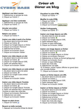 Créer et
                                             Gérer un blog

Appliquer une liste à puces                    Visualiser le code HTML
1. Sélectionner un groupe de mots              1. Cliquer sur l'icône
2. Cliquer sur l'icône
                                               Modifier le code HTML
Appliquer une liste numérotée                  1. Cliquer sur l'icône
1. Sélectionner un groupe de mots              2. Modifier le code
2. Cliquer sur l'icône                         3. Cliquer sur le bouton

Annuler une action                             Vérifier l'orthographe
1. Cliquer sur l'icône                         1. Cliquer sur l'icône

Refaire une action                             Insérer une image depuis une URL
1. Cliquer sur l'icône                         1. Se place dans la zone de saisie
                                               2. Cliquer sur l'icône
Insérer une vidéo à partir d'un fichier        3. Cliquer sur l'onglet Depuis l'URL
1. Se placer dans la zone de saisie            4. Saisir l'adresse http://
2. Cliquer sur l'icône                         5. Choisir un type d'affichage
3. Cliquer sur l'onglet Depuis un fichier      6. Cliquer sur le bouton Valider
4. Cliquer sur le bouton Parcourir
5. Sélectionner le fichier                     Insérer une image depuis un fichier
6. Cliquer sur le bouton Ouvrir                1. Se placer dans la zone de saisie
7. Cliquer sur le bouton Valider               2. Cliquer sur l'icône
                                               3. Cliquer sur l'onglet Depuis un fichier
Insérer une vidéo depuis un site               4. Cliquer sur le bouton Parcourir
1. Se placer dans la zone de saisie            5. Sélectionner un fichier au format (gif,jpg,png)
2. Cliquer sur l'icône                         6. Cliquer sur le bouton Ouvrir
3. Cliquer sur l'onglet Depuis l'URL           7. Choisir un type d'affichage
4. Saisir une adresse http://                  8. Saisir des mots-clés
5. Cliquer sur le bouton Valider               9. Sélectionner une taille
                                               10. Si besoin, cocher l'option Afficher en grand dans
Insérer une vidéo depuis un code embed         une nouvelle fenêtre
1. Se placer dans la zone de saisie            11. Cliquer sur le bouton Valider
2. Cliquer sur l'icône
3. Cliquer sur l'onglet Code embed             Insérer un fichier depuis une URL
4. Saisir le code                              1. Se placer dans la zone de saisie
5. Cliquer sur le bouton Valider               2. Cliquer sur l'icône
                                               3. Cliquer sur l'onglet Depuis l'URL
Insérer une vidéo depuis Youtube               4. Saisir l'adresse http://
1. Se placer dans la zone de saisie            5. Cliquer sur le bouton Valider
2. Cliquer sur l'icône
3. Cliquer sur l'onglet Depuis Youtube         Insérer un fichier depuis un fichier
4. Saisir une adresse http:// provenant de     1. Se placer dans la zone de saisie
Youtube ou saisir des mots-clés                2. Cliquer sur l'icône
5. Cliquer sur le bouton Rechercher            3. Cliquer sur l'onglet Depuis un fichier
6. Sélectionner une vidéo                      4. Cliquer sur le bouton Parcourir
7. Cliquer sur le bouton Valider               5. Sélectionner le fichier
                                               6. Cliquer sur le bouton Ouvrir
Passer en plein écran                          7. Saisir des mots-clés (tags)
1. Cliquer sur l'icône                         8. Cliquer sur le bouton Valider

Revenir en taille normale
1. Appuyer sur la touche Echap du clavier                                                              8
 