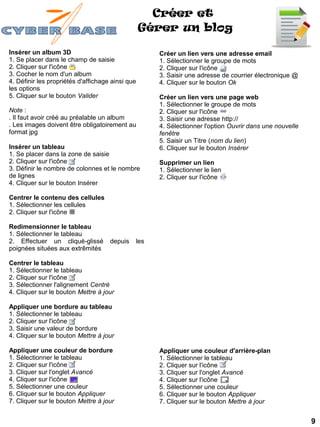 Créer et
                                                  Gérer un blog

Insérer un album 3D                                 Créer un lien vers une adresse email
1. Se placer dans le champ de saisie                1. Sélectionner le groupe de mots
2. Cliquer sur l'icône                              2. Cliquer sur l'icône
3. Cocher le nom d'un album                         3. Saisir une adresse de courrier électronique @
4. Définir les propriétés d'affichage ainsi que     4. Cliquer sur le bouton Ok
les options
5. Cliquer sur le bouton Valider                    Créer un lien vers une page web
                                                    1. Sélectionner le groupe de mots
Note :                                              2. Cliquer sur l'icône
. Il faut avoir créé au préalable un album          3. Saisir une adresse http://
. Les images doivent être obligatoirement au        4. Sélectionner l'option Ouvrir dans une nouvelle
format jpg                                          fenêtre
                                                    5. Saisir un Titre (nom du lien)
Insérer un tableau                                  6. Cliquer sur le bouton Insérer
1. Se placer dans la zone de saisie
2. Cliquer sur l'icône                              Supprimer un lien
3. Définir le nombre de colonnes et le nombre       1. Sélectionner le lien
de lignes                                           2. Cliquer sur l'icône
4. Cliquer sur le bouton Insérer

Centrer le contenu des cellules
1. Sélectionner les cellules
2. Cliquer sur l'icône

Redimensionner le tableau
1. Sélectionner le tableau
2. Effectuer un cliqué-glissé        depuis   les
poignées situées aux extrêmités

Centrer le tableau
1. Sélectionner le tableau
2. Cliquer sur l'icône
3. Sélectionner l'alignement Centré
4. Cliquer sur le bouton Mettre à jour

Appliquer une bordure au tableau
1. Sélectionner le tableau
2. Cliquer sur l'icône
3. Saisir une valeur de bordure
4. Cliquer sur le bouton Mettre à jour

Appliquer une couleur de bordure                    Appliquer une couleur d'arrière-plan
1. Sélectionner le tableau                          1. Sélectionner le tableau
2. Cliquer sur l'icône                              2. Cliquer sur l'icône
3. Cliquer sur l'onglet Avancé                      3. Cliquer sur l'onglet Avancé
4. Cliquer sur l'icône                              4. Cliquer sur l'icône
5. Sélectionner une couleur                         5. Sélectionner une couleur
6. Cliquer sur le bouton Appliquer                  6. Cliquer sur le bouton Appliquer
7. Cliquer sur le bouton Mettre à jour              7. Cliquer sur le bouton Mettre à jour


                                                                                                        9
 