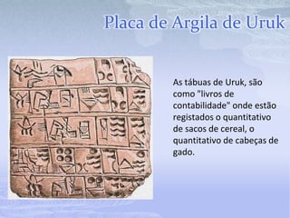Placa de Argila de Uruk


        As tábuas de Uruk, são
        como "livros de
        contabilidade" onde estão
        registados o quantitativo
        de sacos de cereal, o
        quantitativo de cabeças de
        gado.
 