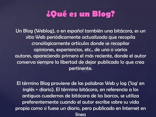 ¿Qué es un Blog?
Un Blog (Weblog), o en español también una bitácora, es un
     sitio Web periódicamente actualizado que recopila
         cronológicamente artículos donde se recopilar
          opiniones, experiencias, etc., de uno o varios
autores, apareciendo primero el más reciente, donde el autor
 conserva siempre la libertad de dejar publicado lo que crea
                           pertinente.

El término Blog proviene de las palabras Web y log ('log' en
   inglés = diario). El término bitácora, en referencia a los
   antiguos cuadernos de bitácora de los barcos, se utiliza
   preferentemente cuando el autor escribe sobre su vida
propia como si fuese un diario, pero publicado en Internet en
                              línea
 