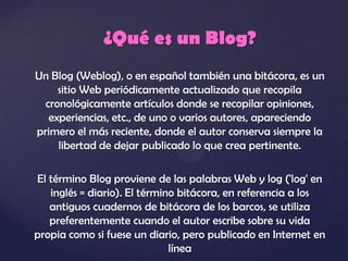 ¿Qué es un Blog?
Un Blog (Weblog), o en español también una bitácora, es un
     sitio Web periódicamente actualizado que recopila
  cronológicamente artículos donde se recopilar opiniones,
   experiencias, etc., de uno o varios autores, apareciendo
primero el más reciente, donde el autor conserva siempre la
     libertad de dejar publicado lo que crea pertinente.

El término Blog proviene de las palabras Web y log ('log' en
   inglés = diario). El término bitácora, en referencia a los
   antiguos cuadernos de bitácora de los barcos, se utiliza
   preferentemente cuando el autor escribe sobre su vida
propia como si fuese un diario, pero publicado en Internet en
                              línea
 