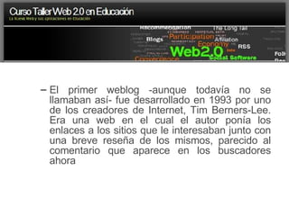El primer weblog -aunque todavía no se llamaban así- fue desarrollado en 1993 por uno de los creadores de Internet, Tim Berners-Lee. Era una web en el cual el autor ponía los enlaces a los sitios que le interesaban junto con una breve reseña de los mismos, parecido al comentario que aparece en los buscadores ahora 