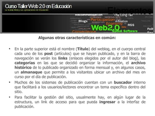 Elementos Algunas otras características en común: En la parte superior está el nombre ( Título ) del weblog, en el cuerpo central cada uno de los  post  (artículos) que se hayan publicado, y en la barra de navegación se verán los  links  (enlaces elegidos por el autor del blog), las  categorías  en las que se decidió organizar la información, el  archivo histórico  de lo publicado organizado en forma mensual y, en algunos casos, un  almanaque  que permite a los visitantes ubicar un archivo del mes en curso por el día de publicación. Muchos de los sistemas de publicación cuentan con un  buscador  interno que facilitará a los usuarios/lectores encontrar un tema específico dentro del sitio. Para facilitar la gestión del sitio, usualmente hay, en algún lugar de la estructura, un link de acceso para que pueda  ingresar  a la interfaz de publicación. 