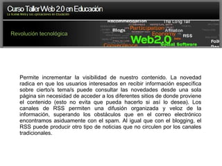 Revolución tecnológica Permite incrementar la visibilidad de nuestro contenido. La novedad radica en que los usuarios interesados en recibir información específica sobre cierto/s tema/s puede consultar las novedades desde una sola página sin necesidad de acceder a los diferentes sitios de donde proviene el contenido (esto no evita que pueda hacerlo si así lo desea). Los canales de RSS permiten una difusión organizada y veloz de la información, superando los obstáculos que en el correo electrónico encontramos asiduamente con el spam. Al igual que con el blogging, el RSS puede producir otro tipo de noticias que no circulen por los canales tradicionales. 