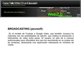 Revolución tecnológica BROADCASTING (yourself): Es el modelo de Youtube o Google Video, que también Jumpcut ha mejorado con las posibilidades de edición, que implica la producción e intercambio de video entre pares. El usuario no sólo da a conocer audiovisuales poco difundidos sino que los recomienda en su propia red de contactos, alcanzando una repercusión interesante en números de visitas. 