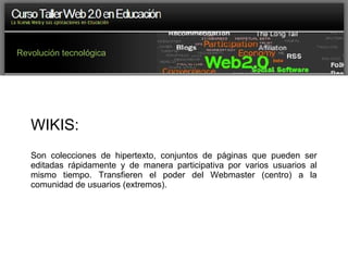 Revolución tecnológica WIKIS:  Son colecciones de hipertexto, conjuntos de páginas que pueden ser editadas rápidamente y de manera participativa por varios usuarios al mismo tiempo. Transfieren el poder del Webmaster (centro) a la comunidad de usuarios (extremos). 