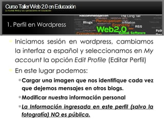 1. Perfil en Wordpress Iniciamos sesión en wordpress, cambiamos la interfaz a español y seleccionamos en  My account  la opción  Edit Profile  (Editar Perfil)‏ En este lugar podemos: Cargar una imagen que nos identifique cada vez que dejemos mensajes en otros blogs. Modificar nuestra información personal La Información ingresada en este perfil (salvo la fotografía) NO es pública. 