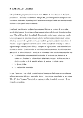 B- EL MIEDO A LA LIBERTAD


Este apartado del programa esta sacado del título del libro de Erich Fromm, un destacado
psicoanalista y psicólogo social Alemán del siglo XX, que forma parte de un amplio estudio
del carácter del hombre moderno y de sus problemas de integración En este libro en concreto
se centra el concepto de libertad moderno.


El defiende que el hombre moderno, ha conseguido liberarse de los lazos de la sociedad
preindividualista pero sin embargo no ha conseguido alcanzar la libertad, libertad entendida
como “libertad de”, es decir libertad de la determinación instintiva para actuar. Aun cuando
hemos conseguido ser racionales e independientes también nos encontramos cada vez más
aislados y ansioso. Esto según Fromm ha propiciado la aparición de algunos mecanismos de
evasión, a los que las personas recurren cuando sienten el miedo a la libertad y no saben si
seguir su propio camino (lo más difícil) o si aceptar las reglas que nos acaba imponiendo la
sociedad, al acudir a los mecanismos de evasión es cuando comienza el proceso que acabara
por destruir su anhelada libertad a la vez que su yo interior. Estos mecanismos de evasión son:
   •   El autoritarismo, es un mecanismo de evasión de la libertad que consiste en la
       tendencia a abandonar la independencia del yo individual para fundirse con algo o
       alguien exterior , a fin de adquirir la fuerza de la que el yo mismo carece.
   •   La destructividad.
   •   La conformidad automática


Lo que Fromm nos viene a decir es que el hombre hasta que no halla superado sus miedos a
enfrentarse con su propio yo, a sus propios deseos y a sus propias necesidades, no sera nunca
“libre de” si no “libre para” hacer todo lo que esta sociedad sierva de la economia y de los
mercados espere de el.
 