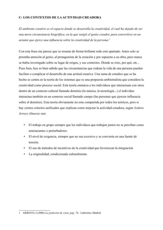 C- LOS CONTEXTOS DE LA ACTIVIDAD CREADORA


El ambiente creativo es el espacio donde se desarrolla la creatividad, el cual ha dejado de ser
una mera circunstancia biográfica, en la que surgió el genio creador, para convertirse en un
actante que ejerce una influencia sobre la creatividad de la persona. 1


Con esta frase me parece que se resume de forma brillante todo este apartado. Antes solo se
prestaba atención al genio, al protagonista de la creación y por supuesto a su obra, pero nunca
se había investigado sobre su lugar de origen, y sus contextos. Donde se creo, por qué, etc...
Pues bien, hoy es bien sabido que las circunstancias que rodean la vida de una persona pueden
facilitar o complicar el desarrollo de una actitud creativa. Una rama de estudios que se ha
hecho se centra en la teoría de los sistemas que es una propuesta ambientalista que considera la
creatividad como proceso social. Esta teoría enmarca a los individuos que interactuan con otros
dentro de un contexto cultural llamado dominio (la música, la tecnología...) el individuo
interactua también en un contexto social llamado campo (las personas que ejercen influencia
sobre el dominio). Esta teoría obviamente no esta compartida por todos los teóricos, pero si
hay ciertos criterios unificados que explican como mejorar la actividad creadora, según Isidoro
Arroyo Almaraz son:


    •   El trabajo en grupo siempre que los individuos que trabajen juntos no se perciban como
        amenazantes o perturbadores.
    •   El nivel de exigencia, siempre que no sea excesivo y se convierta en una fuente de
        tensión.
    •   El uso de métodos de incentivos de la creatividad que favorezcan la integración
    •   La originalidad, condicionada culturalmente.




1 ARROYO, I (2006) La profesión de crear, pág. 76.- Laberinto.-Madrid
 