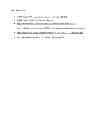 BIBLIOGRAFIA


  •   ARROYO, I. (2006) La profesión de crear – Laberinto. Madrid
  •   HARRISON, S. (2010) Creatividad – Pearson
  •   http://www.mailxmail.com/curso-creatividad/entrenamiento-creatividad-1

  •   http://krakenkreativo.blogspot.com/2011/01/los-bloqueos-creativos-cognoscitivos.html

  •   http://cmapspublic3.ihmc.us/rid=1176759460171_105845068_1434/Obstaculos.pdf

  •   http://www.circpau.org/pdf/2.3.5.1.miedo_a_la_libertad..pdf
 