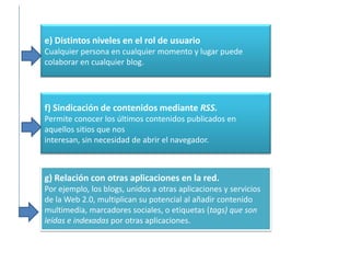 e) Distintos niveles en el rol de usuario
Cualquier persona en cualquier momento y lugar puede
colaborar en cualquier blog.




f) Sindicación de contenidos mediante RSS.
Permite conocer los últimos contenidos publicados en
aquellos sitios que nos
interesan, sin necesidad de abrir el navegador.



g) Relación con otras aplicaciones en la red.
Por ejemplo, los blogs, unidos a otras aplicaciones y servicios
de la Web 2.0, multiplican su potencial al añadir contenido
multimedia, marcadores sociales, o etiquetas (tags) que son
leídas e indexadas por otras aplicaciones.
 
