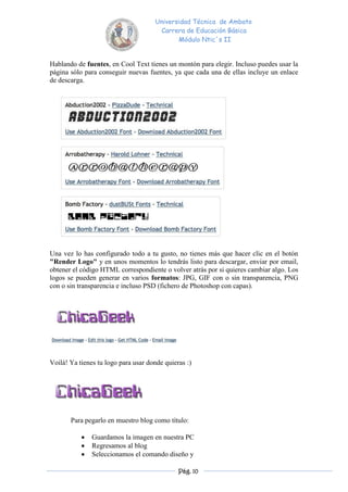 Universidad Técnica de Ambato
                                      Carrera de Educación Básica
                                            Módulo Ntic´s II


Hablando de fuentes, en Cool Text tienes un montón para elegir. Incluso puedes usar la
página sólo para conseguir nuevas fuentes, ya que cada una de ellas incluye un enlace
de descarga.




Una vez lo has configurado todo a tu gusto, no tienes más que hacer clic en el botón
"Render Logo" y en unos momentos lo tendrás listo para descargar, enviar por email,
obtener el código HTML correspondiente o volver atrás por si quieres cambiar algo. Los
logos se pueden generar en varios formatos: JPG, GIF con o sin transparencia, PNG
con o sin transparencia e incluso PSD (fichero de Photoshop con capas).




Voilà! Ya tienes tu logo para usar donde quieras :)




       Para pegarlo en muestro blog como título:

              Guardamos la imagen en nuestra PC
              Regresamos al blog
              Seleccionamos el comando diseño y

                                              Pág. 10
 