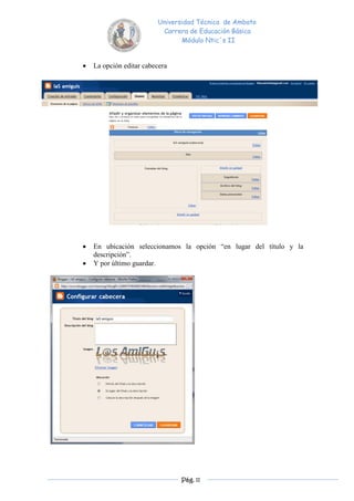 Universidad Técnica de Ambato
                          Carrera de Educación Básica
                                Módulo Ntic´s II


   La opción editar cabecera




   En ubicación seleccionamos la opción “en lugar del título y la
    descripción”.
   Y por último guardar.




                                Pág. 11
 