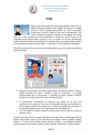 Universidad Técnica de Ambato
                                      Carrera de Educación Básica
                                            Módulo Ntic´s II



                                         VOKI

                      Voki es una herramienta interesante que podemos tomar para el
                      aula de idiomas (excelente, para inglés). Se trata de un widget
                      (como un "extra") gratuito que produce un "voki" o personaje
                      (avatar) que se mueve y habla el texto que le introducimos. Este
                      "voki" resultante lo podemos insertar en una página web, blog,
wiki, etc. o bien enviarlo por correo electrónico e incluso por móvil. Como usa la
tecnología text-to-speech (pasar de texto a voz), nos puede ser de gran utilidad para
ayudar a nuestros alumnos a la reflexión de su propio texto y nos puede ayudar también
con la pronunciación de una forma lúdica. ¿Y qué mejor, si uno aprende divirtiéndose?

Una de las cosas que hace interesante esta herramienta es que nos permite personalizar
el producto final:




      Elegimos un personaje y un fondo. Puedes elegir una persona, político, famoso,
       animal, personaje de cómic... cambiar la ropa, los accesorios... y el fondo
       (proporcionado por la herramienta, o subiendo tu propia imagen). Podemos
       cambiar el color de la piel, de los ojos, la forma del pelo...

      A continuación, introducimos un mensaje, que puede ser un texto que
       escribimos en el campo de texto que se nos proporciona para este propósito, o
       bien lo puedes grabar con tu propia voz, o utilizar una grabación que tengas en
       tu ordenador (aunque así ya no se lograrían los mismos objetivos).
      Una vez creado y salvado, cuando el usuario pulsa sobre el voki, se escucha el
       mensaje sonoro.

El acento del robot de text-to-speech utilizado es más que bueno, aunque dependerá del
idioma seleccionado. Junto con los más frecuentes (inglés, francés, español, alemán,
italiano... ) o más exóticos (hindú, danés, coreano, islandés...), se introducen también
nuestras lenguas más cercanas: catalán, euskera, gallego, valenciano. E incluso matiza

                                             Pág. 12
 