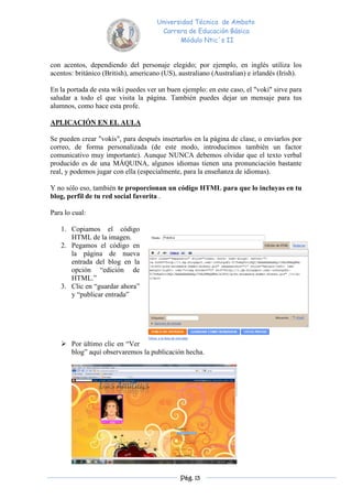 Universidad Técnica de Ambato
                                       Carrera de Educación Básica
                                             Módulo Ntic´s II


con acentos, dependiendo del personaje elegido; por ejemplo, en inglés utiliza los
acentos: británico (British), americano (US), australiano (Australian) e irlandés (Irish).

En la portada de esta wiki puedes ver un buen ejemplo: en este caso, el "voki" sirve para
saludar a todo el que visita la página. También puedes dejar un mensaje para tus
alumnos, como hace esta profe.

APLICACIÓN EN EL AULA

Se pueden crear "vokis", para después insertarlos en la página de clase, o enviarlos por
correo, de forma personalizada (de este modo, introducimos también un factor
comunicativo muy importante). Aunque NUNCA debemos olvidar que el texto verbal
producido es de una MÁQUINA, algunos idiomas tienen una pronunciación bastante
real, y podemos jugar con ella (especialmente, para la enseñanza de idiomas).

Y no sólo eso, también te proporcionan un código HTML para que lo incluyas en tu
blog, perfil de tu red social favorita .

Para lo cual:

   1. Copiamos el código
      HTML de la imagen.
   2. Pegamos el código en
      la página de nueva
      entrada del blog en la
      opción “edición de
      HTML.”
   3. Clic en “guardar ahora”
      y “publicar entrada”




    Por último clic en “Ver
     blog” aquí observaremos la publicación hecha.




                                              Pág. 13
 