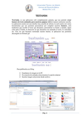 Universidad Técnica de Ambato
                                      Carrera de Educación Básica
                                            Módulo Ntic´s II



                                    TEXTANIM
TextAnim, es una aplicacion web completamente gratuita, que nos permite crear
banners de texto animados para nuestras páginas web de manera realmente sencilla.
La aplicacion cuenta con una interfaz muy sencilla de utilizar, la cual cuenta con varias
herramientas que nos permiten personalizar por completo nuestros banners, solo
tendremos que escribir el texto que deseamos, personalizar su fuente y tamaño, algun
color para el fondo, la direccion en que deseamos sea animado el texto, la velocidad,
etc. Una vez que hayamos terminado nuestro banner, la aplicacion nos permitira
descargarlo en formato gif.




       Para publicarla en el blog

            Guardamos la imagen en la PC
            En creación de entradas seleccionamos la opción redactar
            Insertar imagen seleccionar desde archivo.




                                              Pág. 14
 