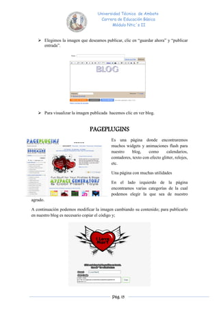 Universidad Técnica de Ambato
                                    Carrera de Educación Básica
                                          Módulo Ntic´s II


    Elegimos la imagen que deseamos publicar, clic en “guardar ahora” y “publicar
     entrada”.




    Para visualizar la imagen publicada hacemos clic en ver blog.


                               PAGEPLUGINS
                                          Es una página donde encontraremos
                                          muchos widgets y animaciones flash para
                                          nuestro     blog,    como       calendarios,
                                          contadores, texto con efecto glitter, relojes,
                                          etc.

                                          Una página con muchas utilidades

                                          En el lado izquierdo de la página
                                          encontramos varias categorías de la cual
                                          podemos elegir la que sea de nuestro
agrado.

A continuación podemos modificar la imagen cambiando su contenido; para publicarlo
en nuestro blog es necesario copiar el código y;




                                           Pág. 15
 
