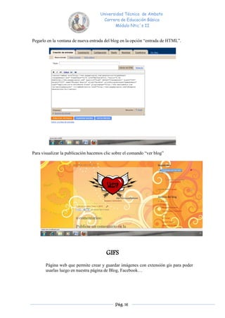 Universidad Técnica de Ambato
                                     Carrera de Educación Básica
                                           Módulo Ntic´s II


Pegarlo en la ventana de nueva entrada del blog en la opción “entrada de HTML”.




Para visualizar la publicación hacemos clic sobre el comando “ver blog”




                                        GIFS
       Página web que permite crear y guardar imágenes con extensión gis para poder
       usarlas luego en nuestra página de Blog, Facebook…




                                            Pág. 16
 