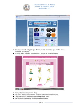 Universidad Técnica de Ambato
                                  Carrera de Educación Básica
                                        Módulo Ntic´s II




   Seleccionamos la categoría que deseamos entre las varias que existen al lado
    izquierdo de la página
   Una vez seleccionada la imagen damos clic derecho “guardar imagen”.




   Para publicar la imagen en el Blog:
   En nueva entrada seleccionamos la opción redactar e insertar imagen.
   Seleccionamos la imagen que deseamos publicar. Abrir
   Por último seleccionamos el comando añadir imagen.

                                         Pág. 17
 