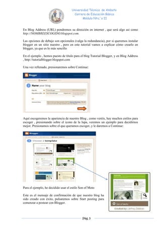 Universidad Técnica de Ambato
                                      Carrera de Educación Básica
                                            Módulo Ntic´s II


En Blog Address (URL) pondremos su dirección en internet , que será algo asi como
http://NOMBREESCOGIDO.blogspot.com.

Las opciones de debajo son opcionales (valga la redundancia), por si queremos instalar
blogger en un sitio nuestro , pero en este tutorial vamos a explicar cómo crearlo en
blogger, ya que es lo más sencillo

En el ejemplo , hemos puesto de título para el blog Tutorial Blogger, y en Blog Address
, http://tutorialblogger.blogspot.com

Una vez rellenado, presionaremos sobre Continue:




Aquí escogeremos la apariencia de nuestro Blog , como veréis, hay muchos estilos para
escoger , presionando sobre el icono de la lupa, veremos un ejemplo para decidirnos
mejor. Presionamos sobre el que queramos escoger, y le daremos a Continue:




Para el ejemplo, he decidido usar el estilo Son of Moto

Este es el mensaje de confirmación de que nuestro blog ha
sido creado con éxito, pulsaremos sobre Start posting para
comenzar a postear con Blogger.



                                             Pág. 3
 