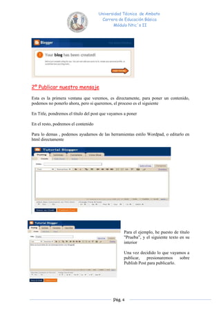 Universidad Técnica de Ambato
                                      Carrera de Educación Básica
                                            Módulo Ntic´s II




2º Publicar nuestro mensaje

Esta es la primera ventana que veremos, es directamente, para poner un contenido,
podemos no ponerlo ahora, pero si queremos, el proceso es el siguiente

En Title, pondremos el título del post que vayamos a poner

En el resto, podremos el contenido

Para lo demas , podemos ayudarnos de las herramientas estilo Wordpad, o editarlo en
html directamente




                                                  Para el ejemplo, he puesto de título
                                                  "Prueba”, y el siguiente texto en su
                                                  interior

                                                  Una vez decidido lo que vayamos a
                                                  publicar,    presionaremos    sobre
                                                  Publish Post para publicarlo.




                                             Pág. 4
 