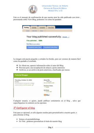 Universidad Técnica de Ambato
                                       Carrera de Educación Básica
                                             Módulo Ntic´s II


Este es el mensaje de confirmación de que nuestro post ha sido publicado con éxito ,
presionando sobre View Blog, podremos ver cómo ha quedado:




La imagen está puesta pequeña y cortados los bordes, pero asi veremos de manera fácil
como ha quedado el resultado

    En About me, aparece información sobre el autor del Blog
    Previous post, una recopilación de enlaces a posts anteriores
    Archives, es un archivo de posts anteriores, clasificados por meses.




Cualquier usuario, si quiere, puede publicar comentarios en el blog , salvo que
especifiquemos lo contrario en las opciones

3º Configurar el blog

Este paso es opcional, es solo algunas reseñas para personalizarlo a nuestro gusto, o
para eliminar el blog

    Iremos a la pestañaSettings
    En Title , podemos personalizar el título de nuestro blog


                                              Pág. 5
 