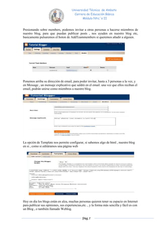 Universidad Técnica de Ambato
                                       Carrera de Educación Básica
                                             Módulo Ntic´s II


Presionando sobre members, podemos invitar a otras personas a hacerse miembros de
nuestro blog, para que puedan publicar posts , nos ayuden en nuestro blog etc,
basicamente pulsaremos el boton de AddTeammembers si queremos añadir a alguien.




Ponemos arriba su dirección de email, para poder invitar, hasta a 3 personas a la vez, y
en Message , un mensaje explicativo que saldrá en el email. una vez que ellos reciban el
email, podrán unirse como miembros a nuestro blog.




La opción de Template nos permite configurar, si sabemos algo de html , nuestro blog
en si , como si editáramos una página web




Hoy en día los blogs están en alza, muchas personas quieren tener su espacio en Internet
para publicar sus opiniones, sus experiencias,etc. , y la forma más sencilla y fácil es con
un Blog , o también llamado Weblog.

                                               Pág. 7
 