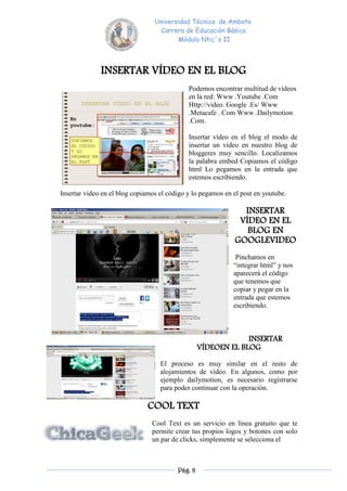 Universidad Técnica de Ambato
                                  Carrera de Educación Básica
                                        Módulo Ntic´s II



              INSERTAR VÍDEO EN EL BLOG
                                             Podemos encontrar multitud de vídeos
                                             en la red: Www .Youtube .Com
                                             Http://video. Google .Es/ Www
                                             .Metacafe . Com Www .Dailymotion
                                             .Com.

                                             Insertar vídeo en el blog el modo de
                                             insertar un vídeo en nuestro blog de
                                             bloggeres muy sencillo. Localizamos
                                             la palabra embed Copiamos el código
                                             html Lo pegamos en la entrada que
                                             estemos escribiendo.

Insertar vídeo en el blog copiamos el código y lo pegamos en el post en youtube.

                                                               INSERTAR
                                                              VÍDEO EN EL
                                                                BLOG EN
                                                             GOOGLEVIDEO
                                                              Pinchamos en
                                                             “integrar html” y nos
                                                             aparecerá el código
                                                             que tenemos que
                                                             copiar y pegar en la
                                                             entrada que estemos
                                                             escribiendo.



                                                               INSERTAR
                                                  VÍDEOEN EL BLOG

                                   El proceso es muy similar en el resto de
                                   alojamientos de vídeo. En algunos, como por
                                   ejemplo dailymotion, es necesario registrarse
                                   para poder continuar con la operación.

                              COOL TEXT
                                Cool Text es un servicio en línea gratuito que te
                                permite crear tus propios logos y botones con solo
                                un par de clicks, simplemente se selecciona el



                                         Pág. 8
 