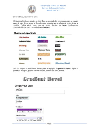 Universidad Técnica de Ambato
                                         Carrera de Educación Básica
                                               Módulo Ntic´s II


estilo del logo, se escribe el texto.

Obviamente los logos creados en Cool Text no son nada del otro mundo, pero te pueden
sacar de más de un apuro si lo único que necesitas es un efecto de texto rápido y
resultón. Podrás elegir entre más de treinta diseños de logos (totalmenente
personalizables) o entre cinco diseños de botones.




Una vez elegida tu plantilla de diseño, pasas a la página de personalización. Según el
que hayas escogido, podrás cambiar colores, tamaño del texto, fuente...




                                              Pág. 9
 