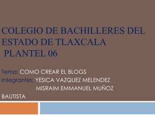COLEGIO DE BACHILLERES DEL
ESTADO DE TLAXCALA
PLANTEL 06
Tema: COMO CREAR EL BLOGS
Integrantes: YESICA VAZQUEZ MELENDEZ
             MISRAIM EMMANUEL MUÑOZ
BAUTISTA
 