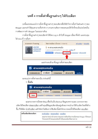 บทที่ 4 การตั้งค่าพื้นฐานต่างๆ ให้กับบล็อก

          บทนี้ผมจะขอแนะนาการตั้งค่าพื้นฐานต่างๆ ของบล็อกเพื่อให้เข้าใจการตั้งค่าในส่วนต่าง ๆ ของ
Blogger และจะทาให้คุณสามารถตั้งค่าต่าง ๆ ตามความต้องการของตนเองได้ อีกทั้งจะเป็นประโยชน์ใน
การพัฒนาการทา Blogger ในระยะยาวด้วย
          การตั้งค่าพื้นฐานต่างๆ ของบล็อกทาได้โดย Log in เข้าไปที่ blogger เมื่อมาที่หน้า แผงควบคุม
ให้ Click ที่ การตั้งค่า




                                  และท่านจะเข้ามาที่เมนูการตั้งค่าของบล็อก




         ผมจะแบ่งการตั้งค่าออกเป็น 9 ส่วนดังนี้
            1. ขั้นต้น




                คุณสามารถดาวน์โหลด Blog เพื่อเก็บเป็น Backup ข้อมูลบทความและ comment ของ
บล็อกได้โดยเลือก ส่งออกบล็อก แต่ถ้าคุณมีข้อมูลบล็อกเดิมอยู่แล้วอยากจะนามาใช้กับบล็อกใหม่ที่สร้าง
ขึ้น ก็ให้เลือก นาเข้าบล็อก แต่ถ้าคิดว่าไม่ต้องการใช้บล็อกนี้แล้วก็สามารถลบทิ้งได้โดยเลือก ลบบล็อก




                                                                                              หน้า 26
 