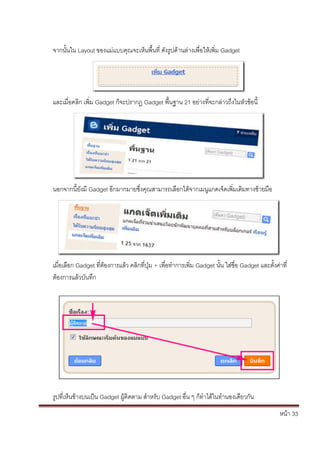 จากนั้นใน Layout ของแม่แบบคุณจะเห็นพื้นที่ ดังรูปด้านล่างเพื่อให้เพิ่ม Gadget




และเมื่อคลิก เพิ่ม Gadget ก็จะปรากฏ Gadget พื้นฐาน 21 อย่างที่จะกล่าวถึงในหัวข้อนี้




นอกจากนี้ยังมี Gadget อีกมากมายซึ่งคุณสามารถเลือกได้จากเมนูแกดเจ็ดเพิ่มเติมทางซ้ายมือ




เมื่อเลือก Gadget ที่ต้องการแล้ว คลิกที่ปุ่ม + เพื่อทาการเพิ่ม Gadget นั้น ใส่ชื่อ Gadget และตั้งค่าที่
ต้องการแล้วบันทึก




รูปที่เห็นข้างบนเป็น Gadget ผู้ติดตาม สาหรับ Gadget อื่น ๆ ก็ทาได้ในทานองเดียวกัน
                                                                                                   หน้า 33
 