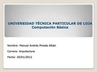 UNIVERSIDAD TÉCNICA PARTICULAR DE LOJA
          Computación Básica




Nombre: Manuel Andrés Pineda Albán

Carrera: Arquitectura

Fecha: 20/01/2012
 
