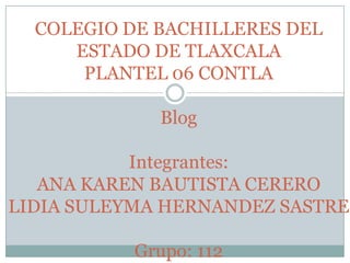 COLEGIO DE BACHILLERES DEL
     ESTADO DE TLAXCALA
      PLANTEL 06 CONTLA

             Blog

           Integrantes:
   ANA KAREN BAUTISTA CERERO
LIDIA SULEYMA HERNANDEZ SASTRE

           Grupo: 112
 