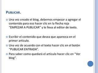 PUBLICAR.
   Una vez creado el blog, debemos empezar a agregar el
    contenido para eso hacer clic en la flecha roja
    “EMPEZAR A PUBLICAR” y le lleva al editor de texto.

 Escribir el contenido que desea que aparezca en el
  primer artículo.
 Una vez de acuerdo con el texto hacer clic en el botón
  “PUBLICAR ENTRADA”.
 Para saber como quedará el artículo hacer clic en “Ver
  blog”.
 