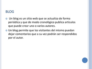 BLOG
 Un blog es un sitio web que se actualiza de forma
  periódica y que de modo cronológico publica artículos
  que puede crear uno o varios autores.
 Un blog permite que los visitantes del mismo puedan
  dejar comentarios que a su vez podrán ser respondidos
  por el autor.
 