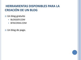HERRAMIENTAS DISPONIBLES PARA LA
CREACIÓN DE UN BLOG
   Un blog gratuito
     BLOGGER.COM
     BITACORAS.COM


   Un blog de pago.
 