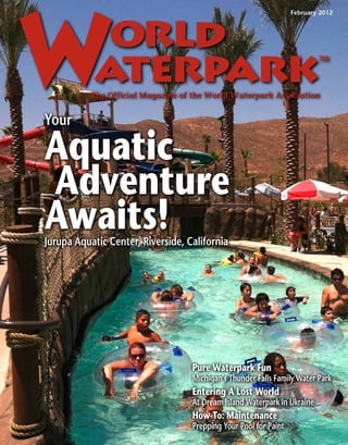 February 2012




           The Official Magazine of the World Waterpark Association


Your

Aquatic
Adventure
Awaits!
Jurupa Aquatic Center, Riverside, California




                                   Pure Waterpark Fun
                                   Michigan’s Thunder Falls Family Water Park
                                   Entering A Lost World
                                   At Dream Island Waterpark in Ukraine
                                   How-To: Maintenance
                                   Prepping Your Pool for Paint
 