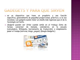    es un dispositivo que tiene un propósito y una función
    específica, generalmente de pequeñas proporciones, práctico y a la vez
    novedoso. Los gadgets suelen tener un diseño más ingenioso que el de la
    tecnología corriente.
   Gadgets pueden ser útiles cuando estás en el trabajo (lista de
    tareas, conversor de moneda, calendario), en la escuela
    (calculadora, Wikipedia, herramienta de traducción), o simplemente
    pasar el tiempo (noticias, blogs, juegos). (Google Gadgets.)
 